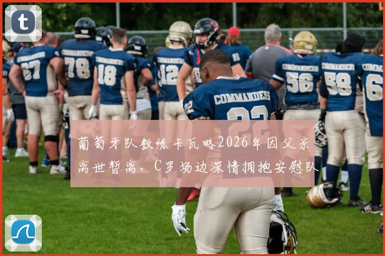 葡萄牙队教练卡瓦略2026年因父亲离世暂离，C罗场边深情拥抱安慰队友画面详情