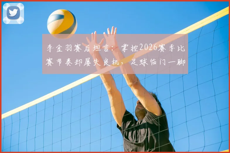 李金羽赛后坦言:掌控2026赛季比赛节奏却屡失良机,足球临门一脚问题深度探讨