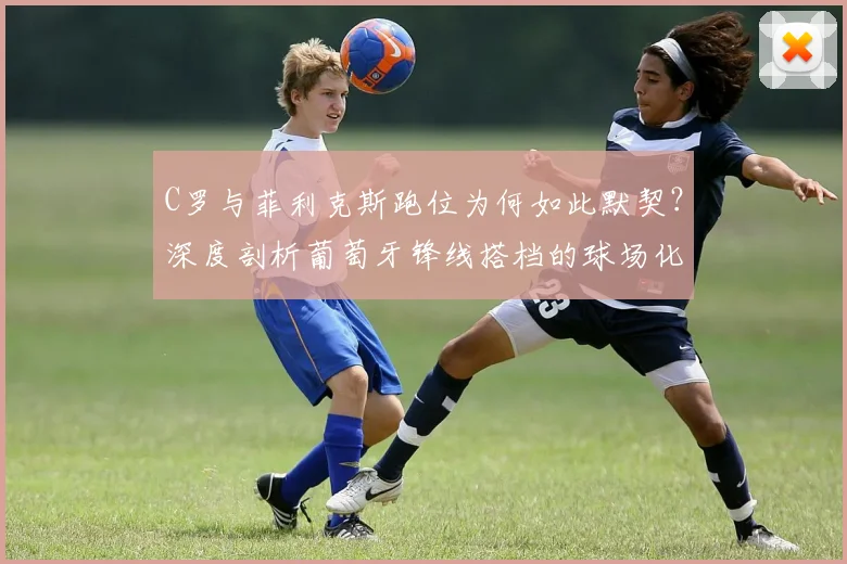 C罗与菲利克斯跑位为何如此默契?深度剖析葡萄牙锋线搭档的球场化学反应与战术理解