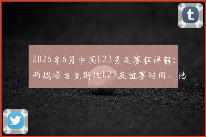 2026年6月中国U23男足赛程详解：两战塔吉克斯坦U23友谊赛时间、地点及对手实力分析，附最新名单预测