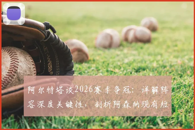 阿尔特塔谈2026赛季争冠:详解阵容深度关键性,剖析阿森纳现有短板与年轻球员使用策略
