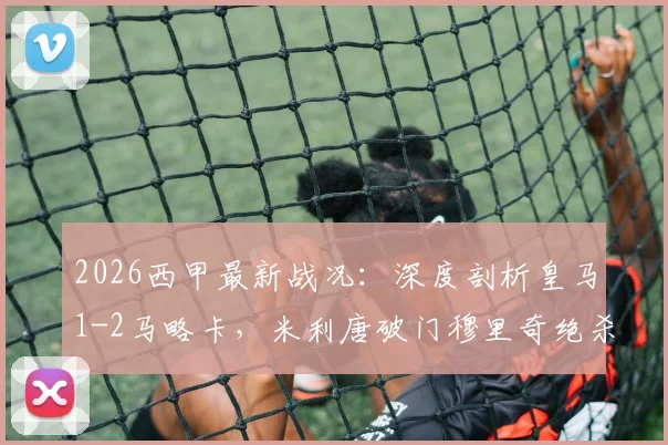 2026西甲最新战况:深度剖析皇马1-2马略卡,米利唐破门穆里奇绝杀,附全场数据与关键分析