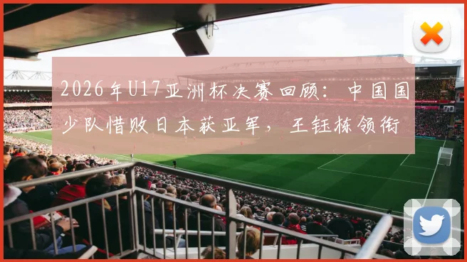 2026年U17亚洲杯决赛回顾:中国国少队惜败日本获亚军,王钰栋领衔逆转虽败犹荣(附全场集锦与分析)