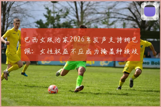 巴西女政治家2026年发声支持姆巴佩:女性权益不应成为掩盖种族歧视的借口