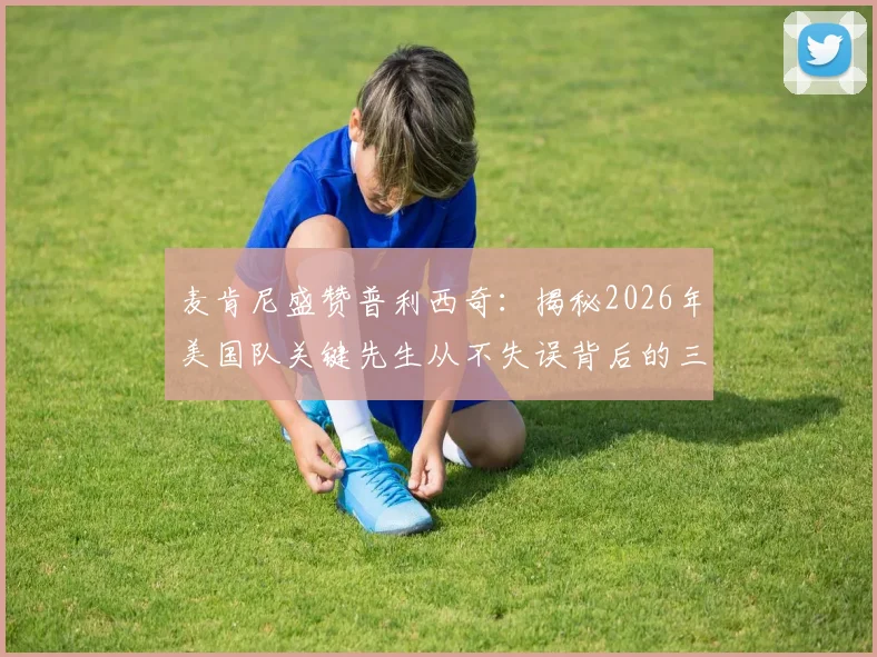 麦肯尼盛赞普利西奇:揭秘2026年美国队关键先生从不失误背后的三个原因,以及对他未来的期许