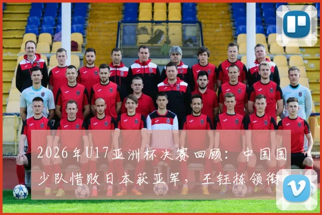 2026年U17亚洲杯决赛回顾：中国国少队惜败日本获亚军，王钰栋领衔逆转虽败犹荣（附全场集锦与分析）
