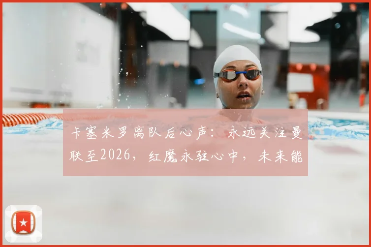 卡塞米罗离队后心声:永远关注曼联至2026,红魔永驻心中,未来能否回归引热议