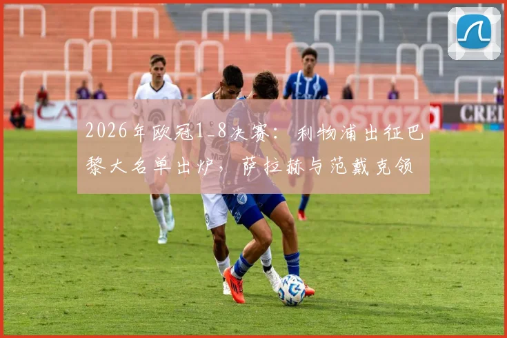 2026年欧冠1_8决赛：利物浦出征巴黎大名单出炉，萨拉赫与范戴克领衔，门神阿利松意外缺席引关注