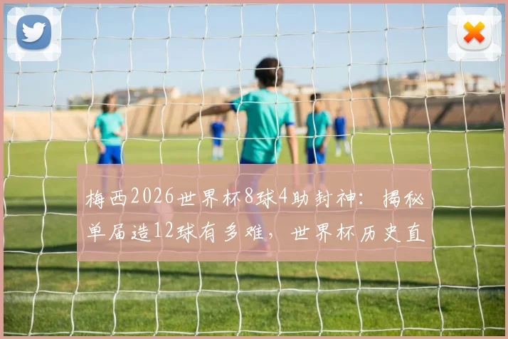 梅西2026世界杯8球4助封神:揭秘单届造12球有多难,世界杯历史直接参与进球榜排名解析