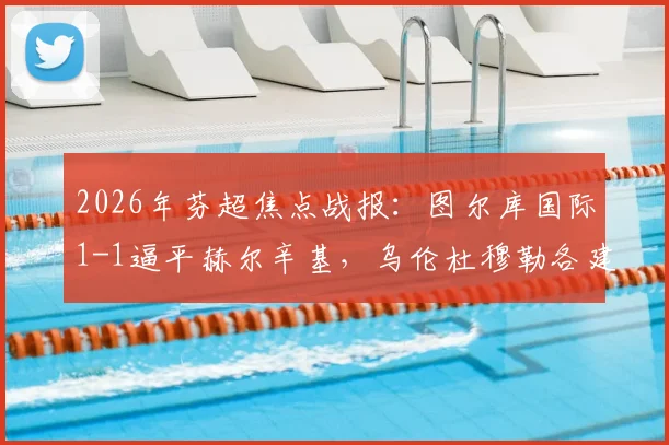 2026年芬超焦点战报:图尔库国际1-1逼平赫尔辛基,乌伦杜穆勒各建一功,精彩对攻看点解析