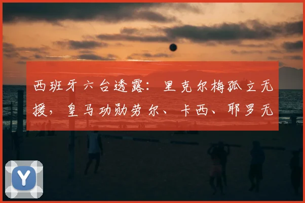 西班牙六台透露:里克尔梅孤立无援,皇马功勋劳尔、卡西、耶罗无人声援引热议,2026年风波内幕