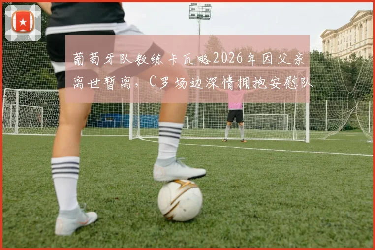 葡萄牙队教练卡瓦略2026年因父亲离世暂离,C罗场边深情拥抱安慰队友画面详情