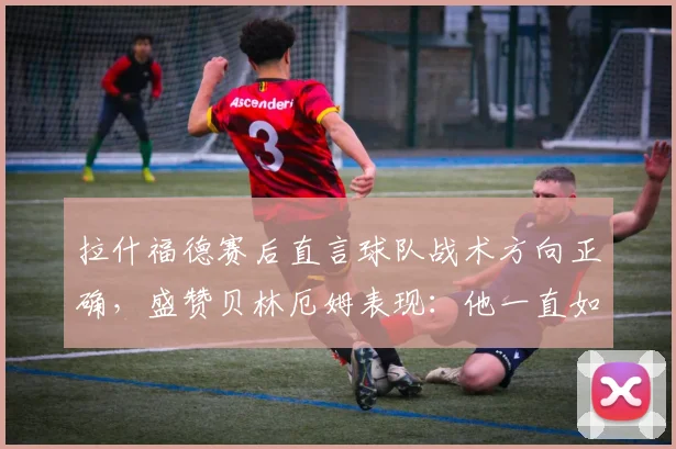 拉什福德赛后直言球队战术方向正确，盛赞贝林厄姆表现：他一直如此出色，未来可期