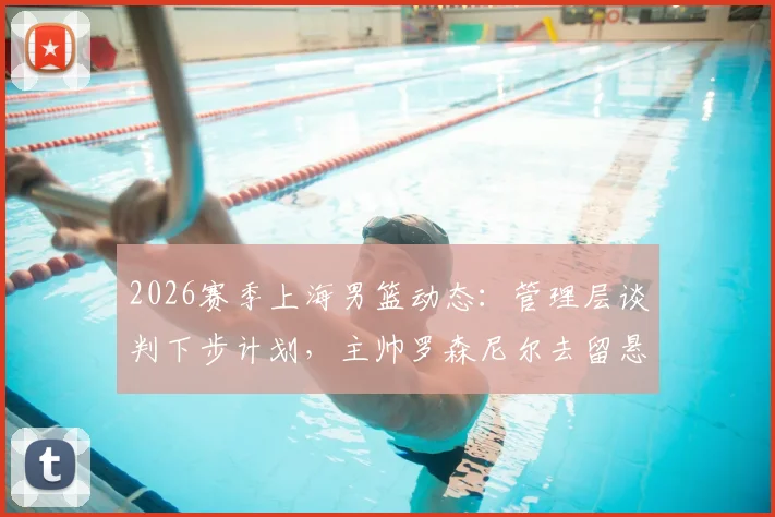 2026赛季上海男篮动态：管理层谈判下步计划，主帅罗森尼尔去留悬念引关注