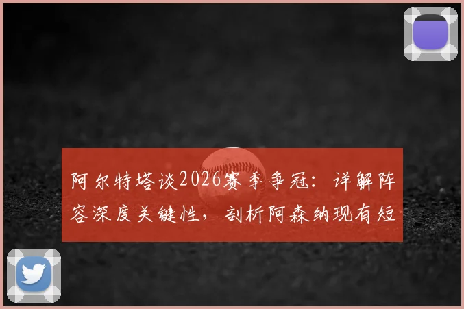 阿尔特塔谈2026赛季争冠：详解阵容深度关键性，剖析阿森纳现有短板与年轻球员使用策略