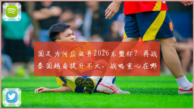 国足为何应放弃2026东盟杯?再战泰国越南提升不大,战略重心在哪